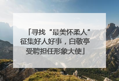 寻找“最美怀柔人”征集好人好事，白敬亭受聘担任形象大使