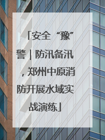 安全“豫”警｜防汛备汛，郑州中原消防开展水域实战演练