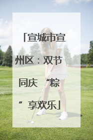 宣城市宣州区：双节同庆 “粽”享欢乐