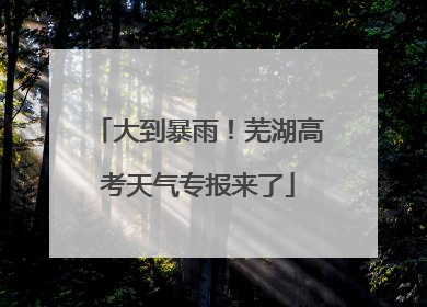 大到暴雨！芜湖高考天气专报来了
