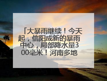 大暴雨继续！今天起，信阳成新的暴雨中心，局部降水量300毫米！河南多地仍将雨雨雨