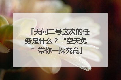 天问二号这次的任务是什么？“空天兔”带你一探究竟