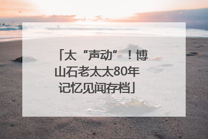 太“声动”！博山石老太太80年记忆见闻存档