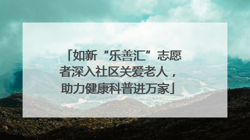 如新“乐善汇”志愿者深入社区关爱老人，助力健康科普进万家