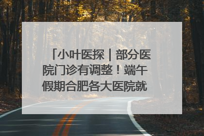 小叶医探｜部分医院门诊有调整！端午假期合肥各大医院就诊指南来了