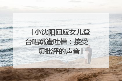 小沈阳回应女儿登台唱跳遭吐槽：接受一切批评的声音