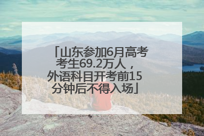 山东参加6月高考考生69.2万人，外语科目开考前15分钟后不得入场