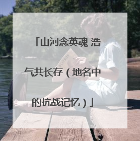 山河念英魂 浩气共长存（地名中的抗战记忆）