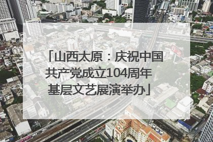 山西太原：庆祝中国共产党成立104周年基层文艺展演举办