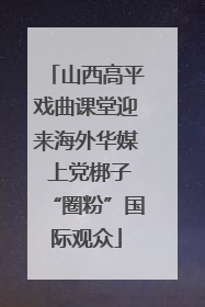 山西高平戏曲课堂迎来海外华媒 上党梆子“圈粉”国际观众