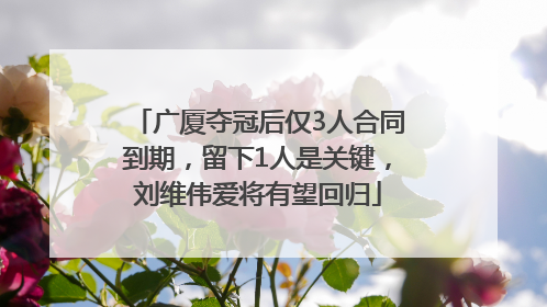 广厦夺冠后仅3人合同到期，留下1人是关键，刘维伟爱将有望回归