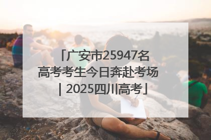 广安市25947名高考考生今日奔赴考场｜2025四川高考