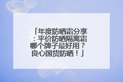 年度防晒霜分享：平价防晒隔离霜哪个牌子最好用？良心国货防晒！