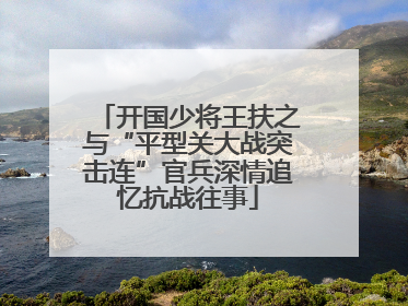 开国少将王扶之与“平型关大战突击连”官兵深情追忆抗战往事