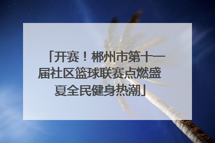 开赛！郴州市第十一届社区篮球联赛点燃盛夏全民健身热潮