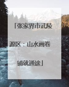 张家界市武陵源区：山水画卷铺就通途