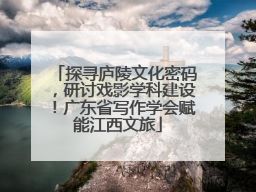 探寻庐陵文化密码，研讨戏影学科建设！广东省写作学会赋能江西文旅