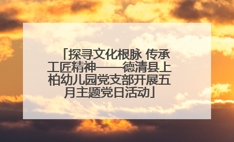 探寻文化根脉 传承工匠精神——德清县上柏幼儿园党支部开展五月主题党日活动