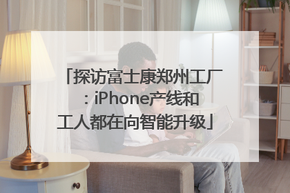 探访富士康郑州工厂：iPhone产线和工人都在向智能升级