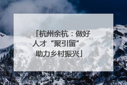 杭州余杭：做好人才“聚引留” 助力乡村振兴