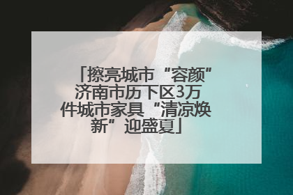 擦亮城市“容颜” 济南市历下区3万件城市家具“清凉焕新”迎盛夏