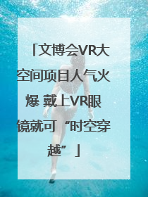 文博会VR大空间项目人气火爆 戴上VR眼镜就可“时空穿越”