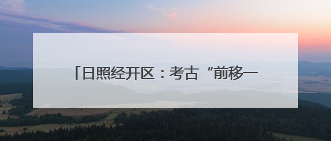 日照经开区：考古“前移一步” 项目“降本提速”