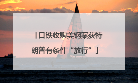 日铁收购美钢案获特朗普有条件“放行”