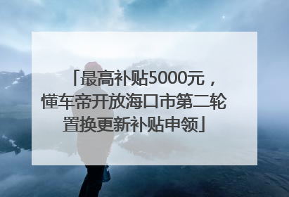 最高补贴5000元，懂车帝开放海口市第二轮置换更新补贴申领