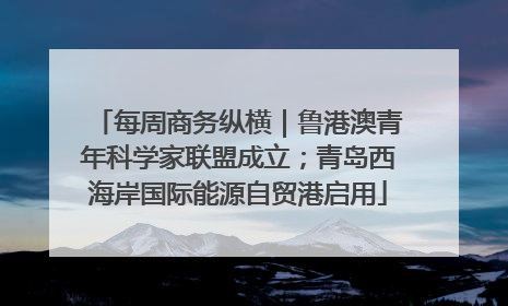 每周商务纵横｜鲁港澳青年科学家联盟成立；青岛西海岸国际能源自贸港启用
