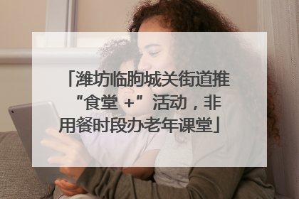 潍坊临朐城关街道推“食堂 +”活动，非用餐时段办老年课堂