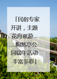 民俗专家开讲，主题花舟巡游……陶然亭公园端午活动丰富多彩