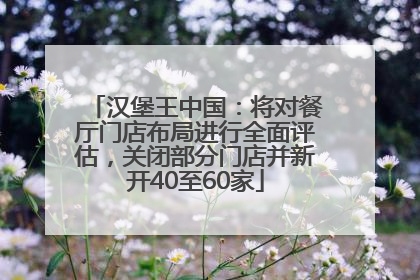 汉堡王中国：将对餐厅门店布局进行全面评估，关闭部分门店并新开40至60家