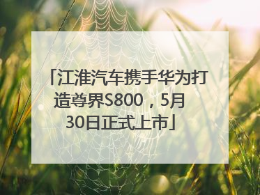 江淮汽车携手华为打造尊界S800，5月30日正式上市