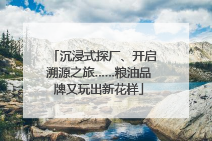 沉浸式探厂、开启溯源之旅……粮油品牌又玩出新花样