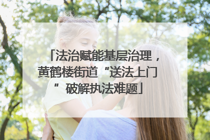 法治赋能基层治理，黄鹤楼街道“送法上门”破解执法难题