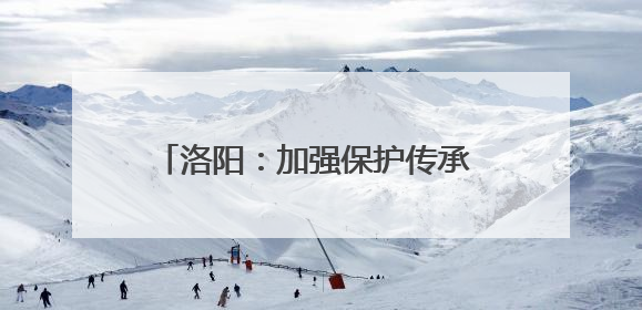 洛阳：加强保护传承 非遗之美绽放时代新韵