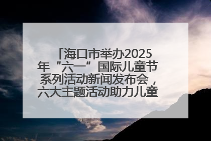 海口市举办2025年“六一”国际儿童节系列活动新闻发布会，六大主题活动助力儿童友好城市建设