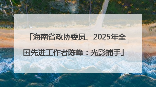 海南省政协委员、2025年全国先进工作者陈峰：光影捕手