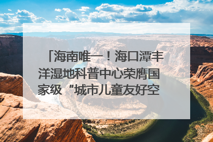 海南唯一！海口潭丰洋湿地科普中心荣膺国家级“城市儿童友好空间建设园区”称号