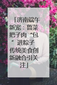 济南端午新宠：鲁菜把子肉“包”进粽子 传统美食创新融合引关注