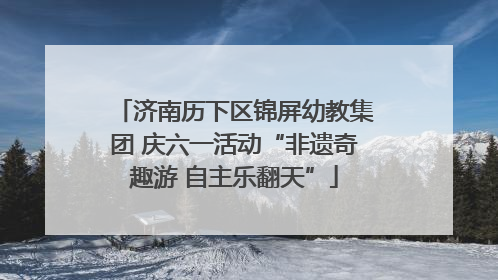 济南历下区锦屏幼教集团 庆六一活动“非遗奇趣游 自主乐翻天”