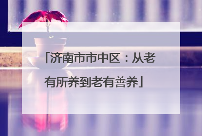 济南市市中区：从老有所养到老有善养