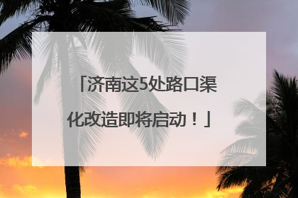 济南这5处路口渠化改造即将启动！