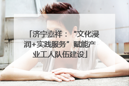 济宁嘉祥：“文化浸润+实践服务”赋能产业工人队伍建设