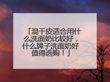 混干皮适合用什么洗面奶比较好，什么牌子洗面奶好值得选购！