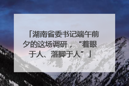 湖南省委书记端午前夕的这场调研，“着眼于人、落脚于人”