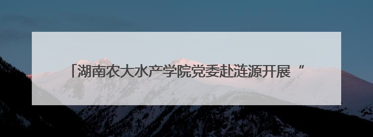 湖南农大水产学院党委赴涟源开展“立德树人，强渔报国”主题党建活动