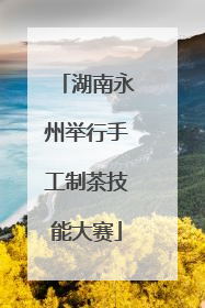 湖南永州举行手工制茶技能大赛