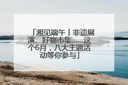 湘见端午丨非遗展演、好物市集……这个6月，八大主题活动等你参与